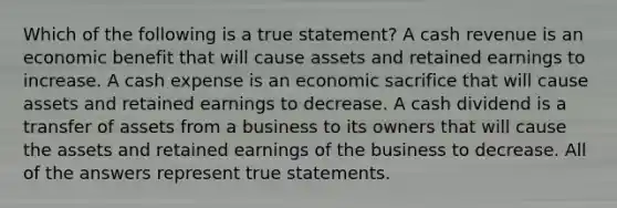 Which of the following is a true statement? A cash revenue is an economic benefit that will cause assets and retained earnings to increase. A cash expense is an economic sacrifice that will cause assets and retained earnings to decrease. A cash dividend is a transfer of assets from a business to its owners that will cause the assets and retained earnings of the business to decrease. All of the answers represent true statements.