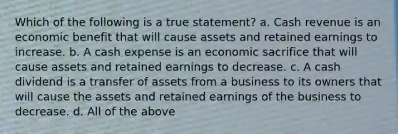 Which of the following is a true statement? a. Cash revenue is an economic benefit that will cause assets and retained earnings to increase. b. A cash expense is an economic sacrifice that will cause assets and retained earnings to decrease. c. A cash dividend is a transfer of assets from a business to its owners that will cause the assets and retained earnings of the business to decrease. d. All of the above