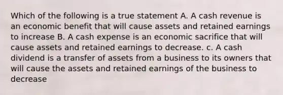 Which of the following is a true statement A. A cash revenue is an economic benefit that will cause assets and retained earnings to increase B. A cash expense is an economic sacrifice that will cause assets and retained earnings to decrease. c. A cash dividend is a transfer of assets from a business to its owners that will cause the assets and retained earnings of the business to decrease