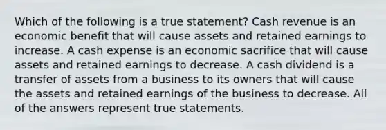 Which of the following is a true statement? Cash revenue is an economic benefit that will cause assets and retained earnings to increase. A cash expense is an economic sacrifice that will cause assets and retained earnings to decrease. A cash dividend is a transfer of assets from a business to its owners that will cause the assets and retained earnings of the business to decrease. All of the answers represent true statements.