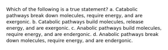 Which of the following is a true statement? a. Catabolic pathways break down molecules, require energy, and are exergonic. b. Catabolic pathways build molecules, release energy, and are exergonic. c. Anabolic pathways build molecules, require energy, and are endergonic. d. Anabolic pathways break down molecules, require energy, and are endergonic.