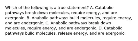 Which of the following is a true statement? A. Catabolic pathways break down molecules, require energy, and are exergonic. B. Anabolic pathways build molecules, require energy, and are endergonic. C. Anabolic pathways break down molecules, require energy, and are endergonic. D. Catabolic pathways build molecules, release energy, and are exergonic.