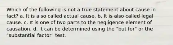 Which of the following is not a true statement about cause in fact? a. It is also called actual cause. b. It is also called legal cause. c. It is one of two parts to the negligence element of causation. d. It can be determined using the "but for" or the "substantial factor" test.