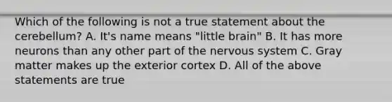 Which of the following is not a true statement about the cerebellum? A. It's name means "little brain" B. It has more neurons than any other part of the nervous system C. Gray matter makes up the exterior cortex D. All of the above statements are true