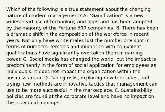 Which of the following is a true statement about the changing nature of modern​ management? A. ​"Gamification" is a new widespread use of technology and apps and has been adopted by the majority of the Fortune 500 companies. B. There has been a dramatic shift in the composition of the workforce in recent years. Not only have white males lost the number one spot in terms of​ numbers, females and minorities with equivalent qualifications have significantly overtaken them in earning power. C. Social media has changed the​ world, but the impact is predominantly in the form of social application for employees as individuals. It does not impact the organization within the business arena. D. Taking​ risks, exploring new​ territories, and trying new methods are innovative tactics that management can use to be more successful in the marketplace. E. Sustainability policies are found at the corporate level and have no impact on the individual manager.