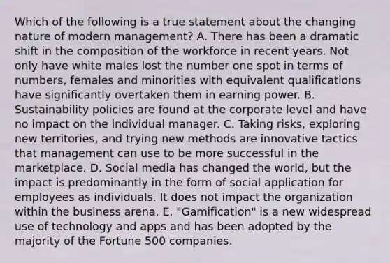 Which of the following is a true statement about the changing nature of modern​ management? A. There has been a dramatic shift in the composition of the workforce in recent years. Not only have white males lost the number one spot in terms of​ numbers, females and minorities with equivalent qualifications have significantly overtaken them in earning power. B. Sustainability policies are found at the corporate level and have no impact on the individual manager. C. Taking​ risks, exploring new​ territories, and trying new methods are innovative tactics that management can use to be more successful in the marketplace. D. Social media has changed the​ world, but the impact is predominantly in the form of social application for employees as individuals. It does not impact the organization within the business arena. E. ​"Gamification" is a new widespread use of technology and apps and has been adopted by the majority of the Fortune 500 companies.