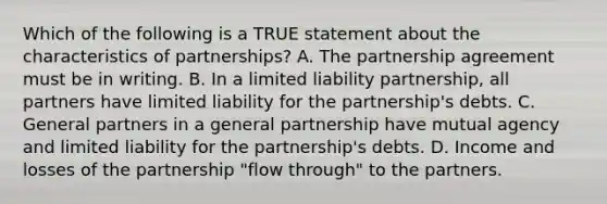 Which of the following is a TRUE statement about the characteristics of​ partnerships? A. The partnership agreement must be in writing. B. In a limited liability​ partnership, all partners have limited liability for the​ partnership's debts. C. General partners in a general partnership have mutual agency and limited liability for the​ partnership's debts. D. Income and losses of the partnership​ "flow through" to the partners.