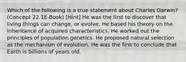 Which of the following is a true statement about Charles Darwin? (Concept 22.1E-Book) [Hint] He was the first to discover that living things can change, or evolve. He based his theory on the inheritance of acquired characteristics. He worked out the principles of population genetics. He proposed natural selection as the mechanism of evolution. He was the first to conclude that Earth is billions of years old.