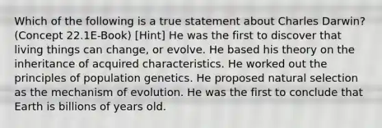 Which of the following is a true statement about Charles Darwin? (Concept 22.1E-Book) [Hint] He was the first to discover that living things can change, or evolve. He based his theory on the inheritance of acquired characteristics. He worked out the principles of population genetics. He proposed natural selection as the mechanism of evolution. He was the first to conclude that Earth is billions of years old.