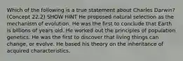 Which of the following is a true statement about Charles Darwin? (Concept 22.2) SHOW HINT He proposed natural selection as the mechanism of evolution. He was the first to conclude that Earth is billions of years old. He worked out the principles of population genetics. He was the first to discover that living things can change, or evolve. He based his theory on the inheritance of acquired characteristics.