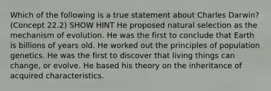 Which of the following is a true statement about Charles Darwin? (Concept 22.2) SHOW HINT He proposed natural selection as the mechanism of evolution. He was the first to conclude that Earth is billions of years old. He worked out the principles of population genetics. He was the first to discover that living things can change, or evolve. He based his theory on the inheritance of acquired characteristics.