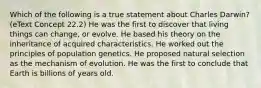 Which of the following is a true statement about Charles Darwin? (eText Concept 22.2) He was the first to discover that living things can change, or evolve. He based his theory on the inheritance of acquired characteristics. He worked out the principles of population genetics. He proposed natural selection as the mechanism of evolution. He was the first to conclude that Earth is billions of years old.