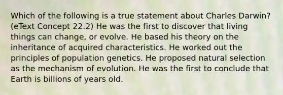 Which of the following is a true statement about Charles Darwin? (eText Concept 22.2) He was the first to discover that living things can change, or evolve. He based his theory on the inheritance of acquired characteristics. He worked out the principles of population genetics. He proposed natural selection as the mechanism of evolution. He was the first to conclude that Earth is billions of years old.