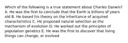 Which of the following is a true statement about Charles Darwin? A. He was the first to conclude that the Earth is billions of years old B. He based his theory on the inheritance of acquired characteristics C. He proposed natural selection as the mechanism of evolution D. He worked out the principles of population genetics E. He was the first to discover that living things can change, or evolved