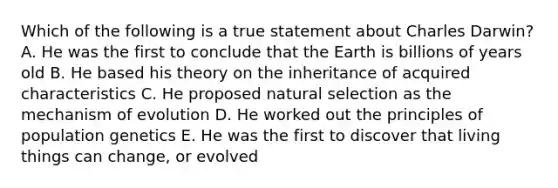 Which of the following is a true statement about Charles Darwin? A. He was the first to conclude that the Earth is billions of years old B. He based his theory on the inheritance of acquired characteristics C. He proposed natural selection as the mechanism of evolution D. He worked out the principles of population genetics E. He was the first to discover that living things can change, or evolved