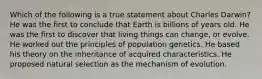 Which of the following is a true statement about Charles Darwin? He was the first to conclude that Earth is billions of years old. He was the first to discover that living things can change, or evolve. He worked out the principles of population genetics. He based his theory on the inheritance of acquired characteristics. He proposed natural selection as the mechanism of evolution.