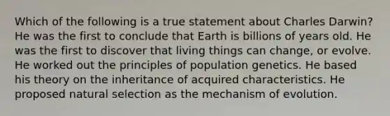 Which of the following is a true statement about Charles Darwin? He was the first to conclude that Earth is billions of years old. He was the first to discover that living things can change, or evolve. He worked out the principles of population genetics. He based his theory on the inheritance of acquired characteristics. He proposed natural selection as the mechanism of evolution.