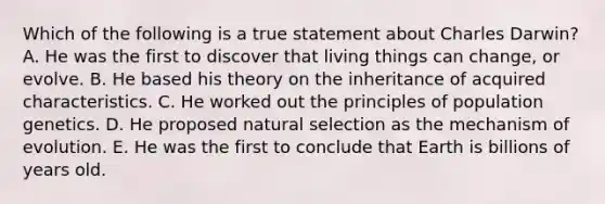 Which of the following is a true statement about Charles Darwin? A. He was the first to discover that living things can change, or evolve. B. He based his theory on the inheritance of acquired characteristics. C. He worked out the principles of population genetics. D. He proposed natural selection as the mechanism of evolution. E. He was the first to conclude that Earth is billions of years old.