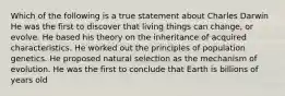 Which of the following is a true statement about Charles Darwin He was the first to discover that living things can change, or evolve. He based his theory on the inheritance of acquired characteristics. He worked out the principles of population genetics. He proposed natural selection as the mechanism of evolution. He was the first to conclude that Earth is billions of years old