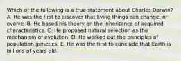 Which of the following is a true statement about Charles Darwin? A. He was the first to discover that living things can change, or evolve. B. He based his theory on the inheritance of acquired characteristics. C. He proposed natural selection as the mechanism of evolution. D. He worked out the principles of population genetics. E. He was the first to conclude that Earth is billions of years old.