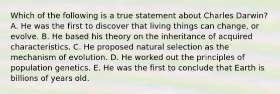 Which of the following is a true statement about Charles Darwin? A. He was the first to discover that living things can change, or evolve. B. He based his theory on the inheritance of acquired characteristics. C. He proposed natural selection as the mechanism of evolution. D. He worked out the principles of population genetics. E. He was the first to conclude that Earth is billions of years old.