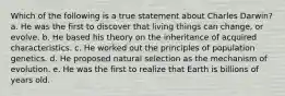 Which of the following is a true statement about Charles Darwin? a. He was the first to discover that living things can change, or evolve. b. He based his theory on the inheritance of acquired characteristics. c. He worked out the principles of population genetics. d. He proposed natural selection as the mechanism of evolution. e. He was the first to realize that Earth is billions of years old.