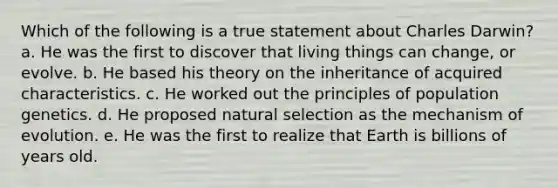 Which of the following is a true statement about Charles Darwin? a. He was the first to discover that living things can change, or evolve. b. He based his theory on the inheritance of acquired characteristics. c. He worked out the principles of population genetics. d. He proposed natural selection as the mechanism of evolution. e. He was the first to realize that Earth is billions of years old.