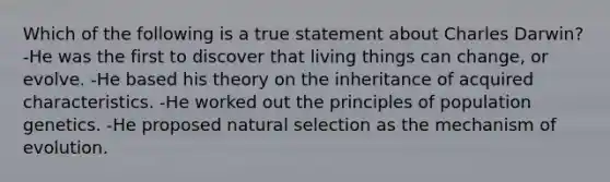 Which of the following is a true statement about Charles Darwin? -He was the first to discover that living things can change, or evolve. -He based his theory on the inheritance of acquired characteristics. -He worked out the principles of population genetics. -He proposed natural selection as the mechanism of evolution.