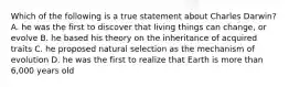 Which of the following is a true statement about Charles Darwin? A. he was the first to discover that living things can change, or evolve B. he based his theory on the inheritance of acquired traits C. he proposed natural selection as the mechanism of evolution D. he was the first to realize that Earth is more than 6,000 years old