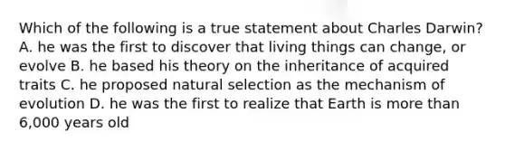 Which of the following is a true statement about Charles Darwin? A. he was the first to discover that living things can change, or evolve B. he based his theory on the inheritance of acquired traits C. he proposed natural selection as the mechanism of evolution D. he was the first to realize that Earth is more than 6,000 years old