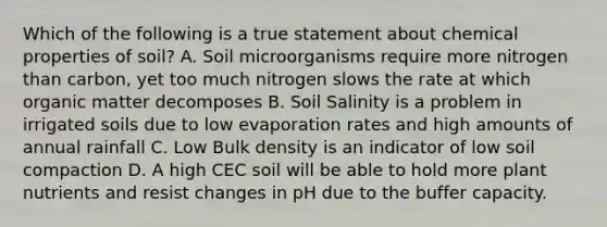 Which of the following is a true statement about chemical properties of soil? A. Soil microorganisms require more nitrogen than carbon, yet too much nitrogen slows the rate at which organic matter decomposes B. Soil Salinity is a problem in irrigated soils due to low evaporation rates and high amounts of annual rainfall C. Low Bulk density is an indicator of low soil compaction D. A high CEC soil will be able to hold more plant nutrients and resist changes in pH due to the buffer capacity.