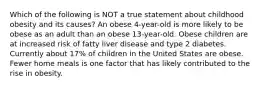 Which of the following is NOT a true statement about childhood obesity and its causes? An obese 4-year-old is more likely to be obese as an adult than an obese 13-year-old. Obese children are at increased risk of fatty liver disease and type 2 diabetes. Currently about 17% of children in the United States are obese. Fewer home meals is one factor that has likely contributed to the rise in obesity.