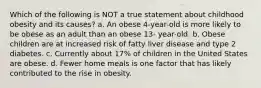 Which of the following is NOT a true statement about childhood obesity and its causes? a. An obese 4-year-old is more likely to be obese as an adult than an obese 13- year-old. b. Obese children are at increased risk of fatty liver disease and type 2 diabetes. c. Currently about 17% of children in the United States are obese. d. Fewer home meals is one factor that has likely contributed to the rise in obesity.