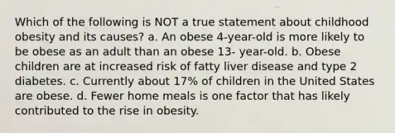 Which of the following is NOT a true statement about childhood obesity and its causes? a. An obese 4-year-old is more likely to be obese as an adult than an obese 13- year-old. b. Obese children are at increased risk of fatty liver disease and type 2 diabetes. c. Currently about 17% of children in the United States are obese. d. Fewer home meals is one factor that has likely contributed to the rise in obesity.