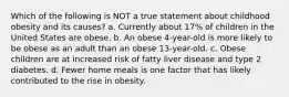 Which of the following is NOT a true statement about childhood obesity and its causes? a. Currently about 17% of children in the United States are obese. b. An obese 4-year-old is more likely to be obese as an adult than an obese 13-year-old. c. Obese children are at increased risk of fatty liver disease and type 2 diabetes. d. Fewer home meals is one factor that has likely contributed to the rise in obesity.