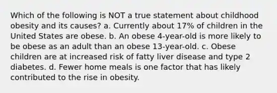 Which of the following is NOT a true statement about childhood obesity and its causes? a. Currently about 17% of children in the United States are obese. b. An obese 4-year-old is more likely to be obese as an adult than an obese 13-year-old. c. Obese children are at increased risk of fatty liver disease and type 2 diabetes. d. Fewer home meals is one factor that has likely contributed to the rise in obesity.