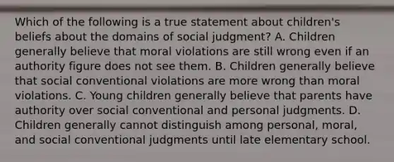 Which of the following is a true statement about children's beliefs about the domains of social judgment? A. Children generally believe that moral violations are still wrong even if an authority figure does not see them. B. Children generally believe that social conventional violations are more wrong than moral violations. C. Young children generally believe that parents have authority over social conventional and personal judgments. D. Children generally cannot distinguish among personal, moral, and social conventional judgments until late elementary school.