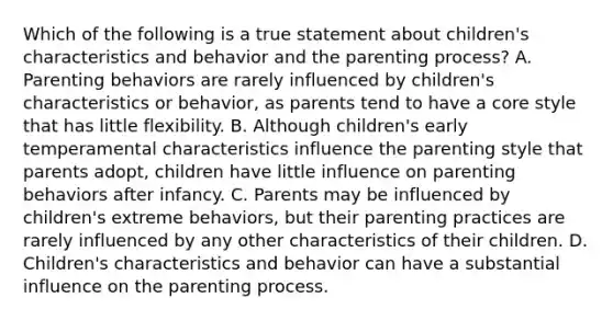 Which of the following is a true statement about children's characteristics and behavior and the parenting process? A. Parenting behaviors are rarely influenced by children's characteristics or behavior, as parents tend to have a core style that has little flexibility. B. Although children's early temperamental characteristics influence the parenting style that parents adopt, children have little influence on parenting behaviors after infancy. C. Parents may be influenced by children's extreme behaviors, but their parenting practices are rarely influenced by any other characteristics of their children. D. Children's characteristics and behavior can have a substantial influence on the parenting process.