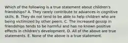 Which of the following is a true statement about children's friendships? A. They rarely contribute to advances in cognitive skills. B. They do not tend to be able to help children who are being victimized by other peers. C. The increased gossip in friendships tends to be harmful and has no known positive effects in children's development. D. All of the above are true statements. E. None of the above is a true statement.