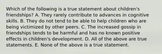 Which of the following is a true statement about children's friendships? A. They rarely contribute to advances in cognitive skills. B. They do not tend to be able to help children who are being victimized by other peers. C. The increased gossip in friendships tends to be harmful and has no known positive effects in children's development. D. All of the above are true statements. E. None of the above is a true statement.