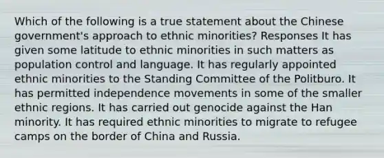 Which of the following is a true statement about the Chinese government's approach to ethnic minorities? Responses It has given some latitude to ethnic minorities in such matters as population control and language. It has regularly appointed ethnic minorities to the Standing Committee of the Politburo. It has permitted independence movements in some of the smaller ethnic regions. It has carried out genocide against the Han minority. It has required ethnic minorities to migrate to refugee camps on the border of China and Russia.