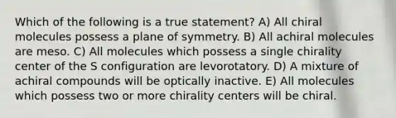 Which of the following is a true statement? A) All chiral molecules possess a plane of symmetry. B) All achiral molecules are meso. C) All molecules which possess a single chirality center of the S configuration are levorotatory. D) A mixture of achiral compounds will be optically inactive. E) All molecules which possess two or more chirality centers will be chiral.