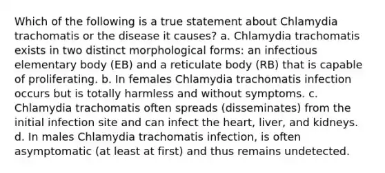 Which of the following is a true statement about Chlamydia trachomatis or the disease it causes? a. Chlamydia trachomatis exists in two distinct morphological forms: an infectious elementary body (EB) and a reticulate body (RB) that is capable of proliferating. b. In females Chlamydia trachomatis infection occurs but is totally harmless and without symptoms. c. Chlamydia trachomatis often spreads (disseminates) from the initial infection site and can infect the heart, liver, and kidneys. d. In males Chlamydia trachomatis infection, is often asymptomatic (at least at first) and thus remains undetected.