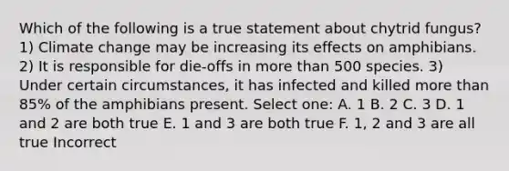 Which of the following is a true statement about chytrid fungus? 1) Climate change may be increasing its effects on amphibians. 2) It is responsible for die-offs in more than 500 species. 3) Under certain circumstances, it has infected and killed more than 85% of the amphibians present. Select one: A. 1 B. 2 C. 3 D. 1 and 2 are both true E. 1 and 3 are both true F. 1, 2 and 3 are all true Incorrect