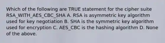 Which of the following are TRUE statement for the cipher suite RSA_WITH_AES_CBC_SHA A. RSA is asymmetric key algorithm used for key negotiation B. SHA is the symmetric key algorithm used for encryption C. AES_CBC is the hashing algorithm D. None of the above.