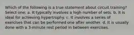 Which of the following is a true statement about circuit training? Select one: a. It typically involves a high number of sets. b. It is ideal for achieving hypertrophy. c. It involves a series of exercises that can be performed one after another. d. It is usually done with a 3-minute rest period in between exercises.