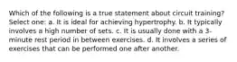 Which of the following is a true statement about circuit training? Select one: a. It is ideal for achieving hypertrophy. b. It typically involves a high number of sets. c. It is usually done with a 3-minute rest period in between exercises. d. It involves a series of exercises that can be performed one after another.