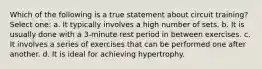 Which of the following is a true statement about circuit training? Select one: a. It typically involves a high number of sets. b. It is usually done with a 3-minute rest period in between exercises. c. It involves a series of exercises that can be performed one after another. d. It is ideal for achieving hypertrophy.