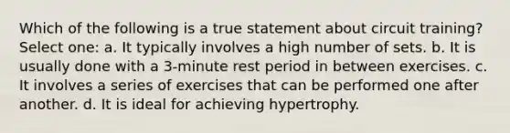 Which of the following is a true statement about circuit training? Select one: a. It typically involves a high number of sets. b. It is usually done with a 3-minute rest period in between exercises. c. It involves a series of exercises that can be performed one after another. d. It is ideal for achieving hypertrophy.