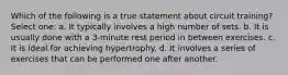 Which of the following is a true statement about circuit training? Select one: a. It typically involves a high number of sets. b. It is usually done with a 3-minute rest period in between exercises. c. It is ideal for achieving hypertrophy. d. It involves a series of exercises that can be performed one after another.